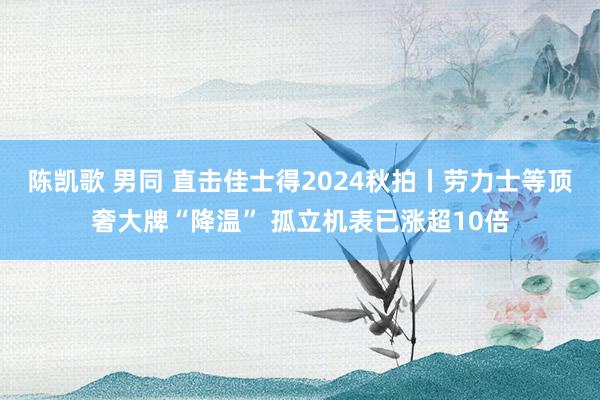 陈凯歌 男同 直击佳士得2024秋拍丨劳力士等顶奢大牌“降温” 孤立机表已涨超10倍