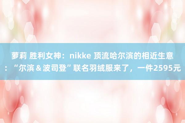 萝莉 胜利女神：nikke 顶流哈尔滨的相近生意：“尔滨＆波司登”联名羽绒服来了，一件2595元