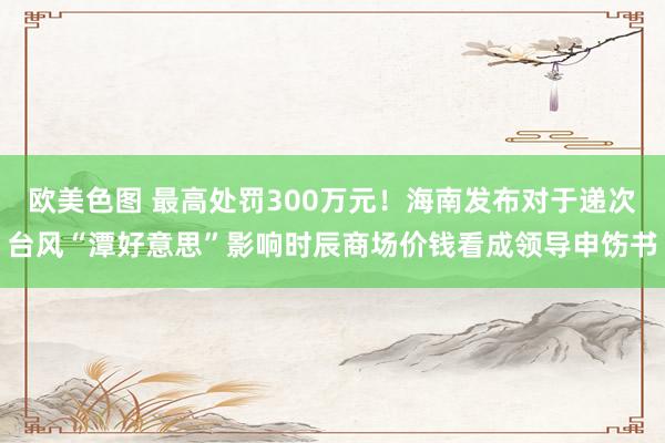 欧美色图 最高处罚300万元！海南发布对于递次台风“潭好意思”影响时辰商场价钱看成领导申饬书