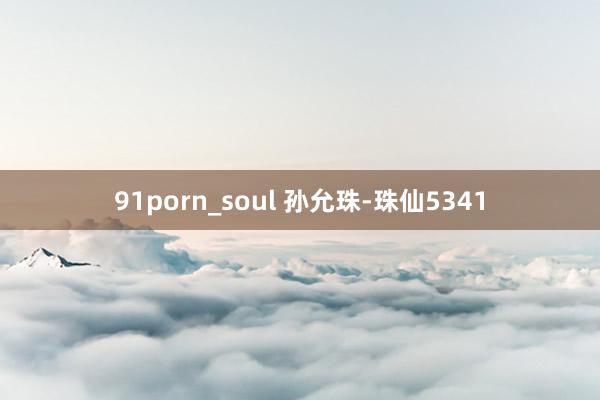 91porn_soul 孙允珠-珠仙5341