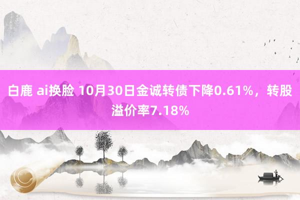 白鹿 ai换脸 10月30日金诚转债下降0.61%，转股溢价率7.18%