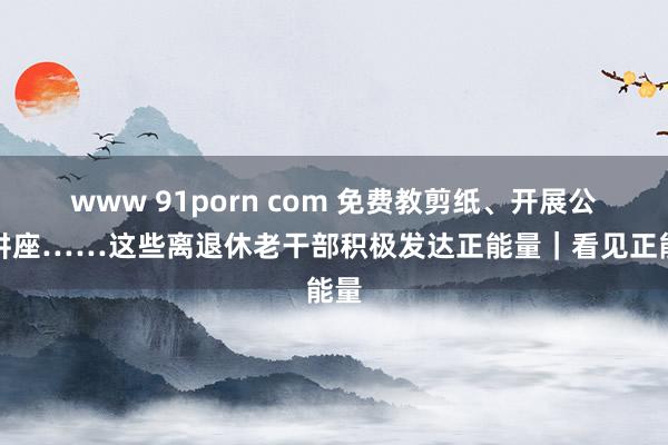 www 91porn com 免费教剪纸、开展公益讲座……这些离退休老干部积极发达正能量｜看见正能量