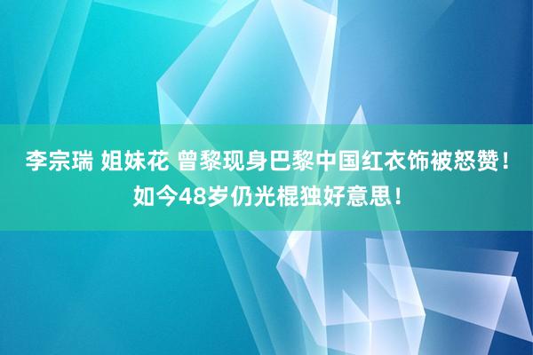 李宗瑞 姐妹花 曾黎现身巴黎中国红衣饰被怒赞！如今48岁仍光棍独好意思！