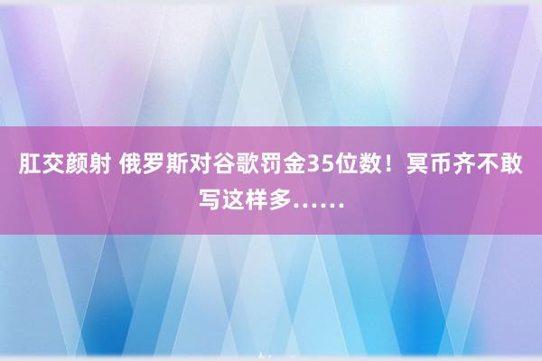 肛交颜射 俄罗斯对谷歌罚金35位数！冥币齐不敢写这样多……