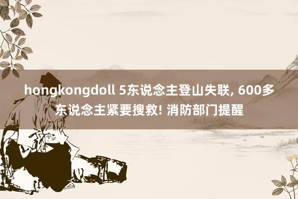 hongkongdoll 5东说念主登山失联， 600多东说念主紧要搜救! 消防部门提醒