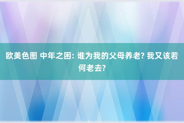 欧美色图 中年之困: 谁为我的父母养老? 我又该若何老去?