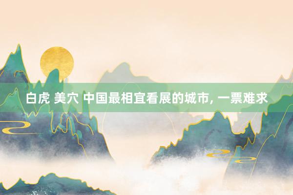 白虎 美穴 中国最相宜看展的城市， 一票难求