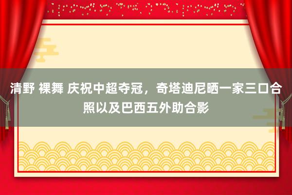 清野 裸舞 庆祝中超夺冠，奇塔迪尼晒一家三口合照以及巴西五外助合影