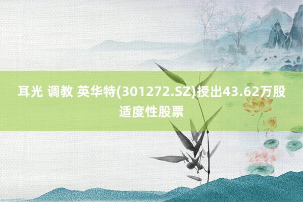 耳光 调教 英华特(301272.SZ)授出43.62万股适度性股票