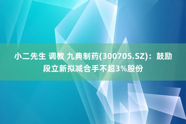 小二先生 调教 九典制药(300705.SZ)：鼓励段立新拟减合手不超3%股份