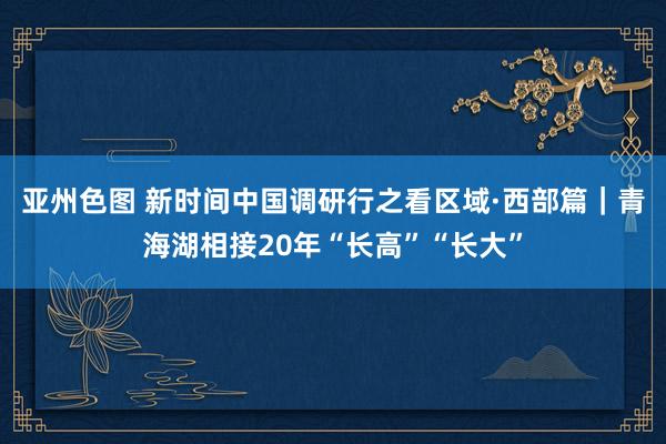 亚州色图 新时间中国调研行之看区域·西部篇｜青海湖相接20年“长高”“长大”