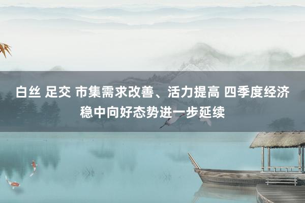 白丝 足交 市集需求改善、活力提高 四季度经济稳中向好态势进一步延续