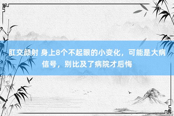 肛交颜射 身上8个不起眼的小变化，可能是大病信号，别比及了病院才后悔