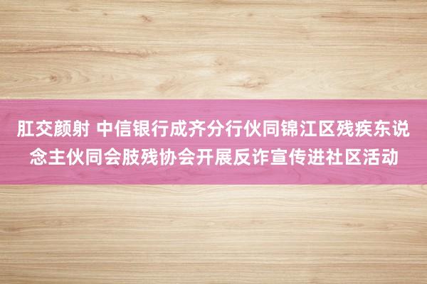 肛交颜射 中信银行成齐分行伙同锦江区残疾东说念主伙同会肢残协会开展反诈宣传进社区活动