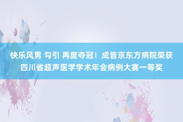 快乐风男 勾引 再度夺冠！成皆京东方病院荣获四川省超声医学学术年会病例大赛一等奖