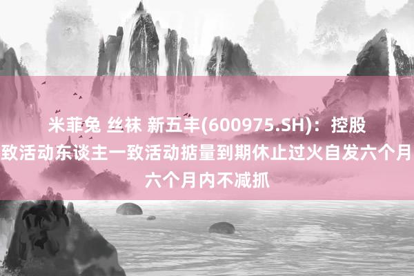 米菲兔 丝袜 新五丰(600975.SH)：控股激动与一致活动东谈主一致活动掂量到期休止过火自发六个月内不减抓