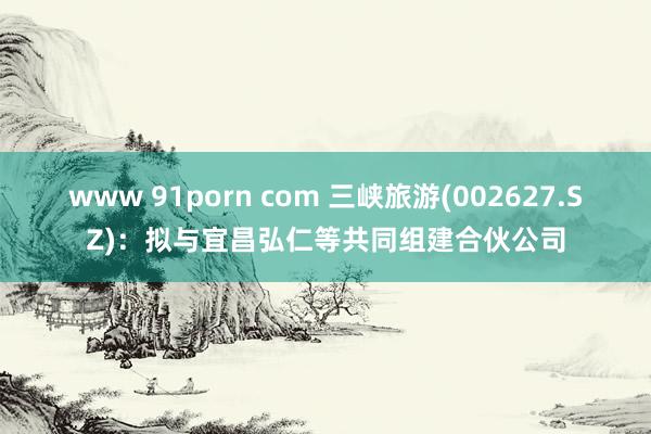 www 91porn com 三峡旅游(002627.SZ)：拟与宜昌弘仁等共同组建合伙公司