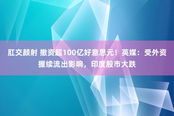 肛交颜射 撤资超100亿好意思元！英媒：受外资握续流出影响，印度股市大跌