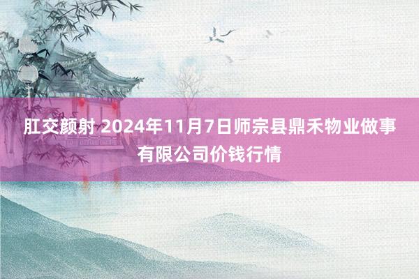 肛交颜射 2024年11月7日师宗县鼎禾物业做事有限公司价钱行情