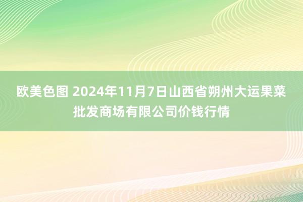 欧美色图 2024年11月7日山西省朔州大运果菜批发商场有限公司价钱行情