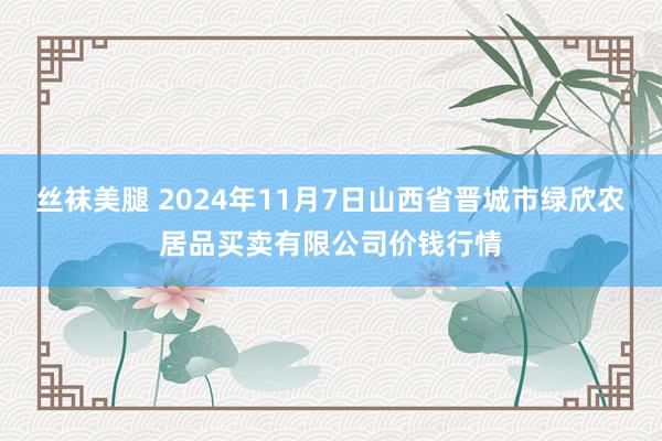 丝袜美腿 2024年11月7日山西省晋城市绿欣农居品买卖有限公司价钱行情