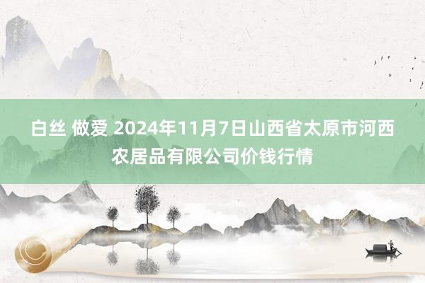 白丝 做爱 2024年11月7日山西省太原市河西农居品有限公司价钱行情