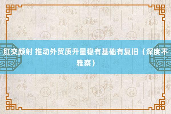 肛交颜射 推动外贸质升量稳有基础有复旧（深度不雅察）