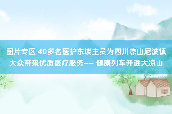 图片专区 40多名医护东谈主员为四川凉山尼波镇大众带来优质医疗服务—— 健康列车开进大凉山