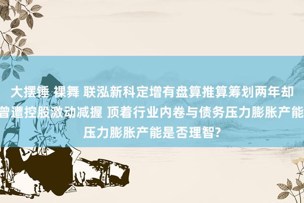 大摆锤 裸舞 联泓新科定增有盘算推算筹划两年却圮绝 此前曾遭控股激动减握 顶着行业内卷与债务压力膨胀产能是否理智?