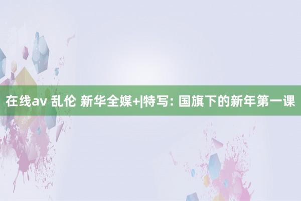 在线av 乱伦 新华全媒+|特写: 国旗下的新年第一课