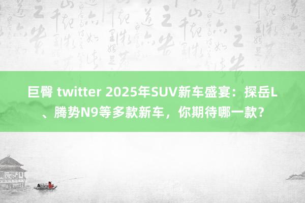 巨臀 twitter 2025年SUV新车盛宴：探岳L、腾势N9等多款新车，你期待哪一款？