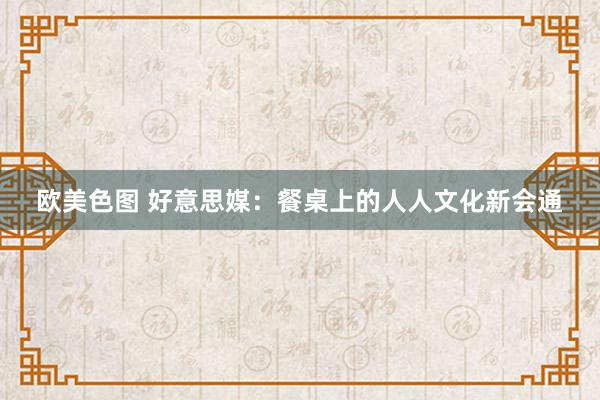 欧美色图 好意思媒：餐桌上的人人文化新会通