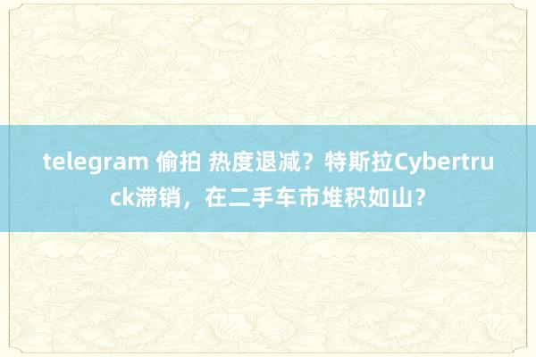 telegram 偷拍 热度退减？特斯拉Cybertruck滞销，在二手车市堆积如山？