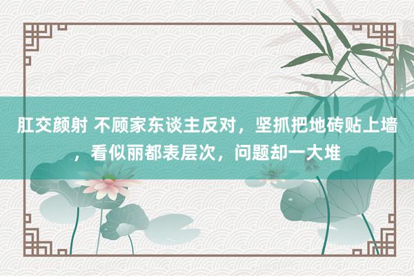 肛交颜射 不顾家东谈主反对，坚抓把地砖贴上墙，看似丽都表层次，问题却一大堆