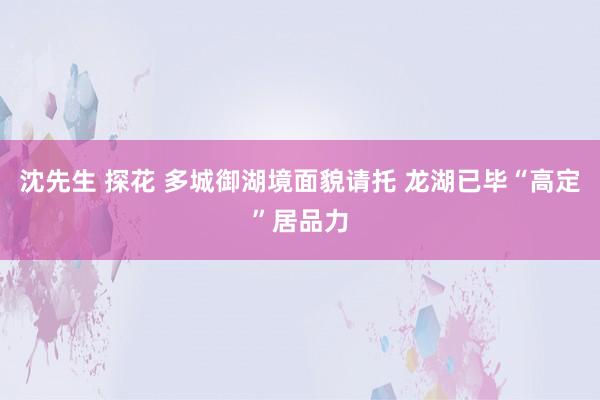 沈先生 探花 多城御湖境面貌请托 龙湖已毕“高定”居品力