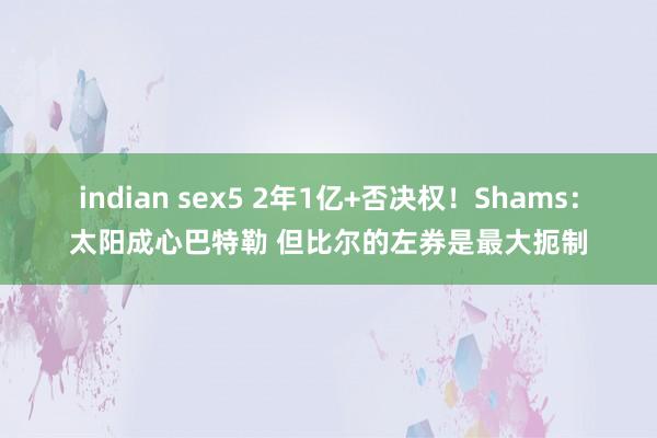 indian sex5 2年1亿+否决权！Shams：太阳成心巴特勒 但比尔的左券是最大扼制