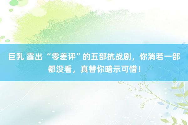 巨乳 露出 “零差评”的五部抗战剧，你淌若一部都没看，真替你暗示可惜！