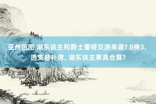 亚州色图 湖东谈主和爵士重磅交游来袭? 8换3， 透支替补席， 湖东谈主果真合算?