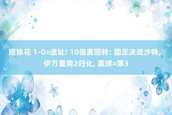 姐妹花 1-0=遗址! 18强赛回转: 国足决战沙特， 伊万重用2归化， 赢球=第3