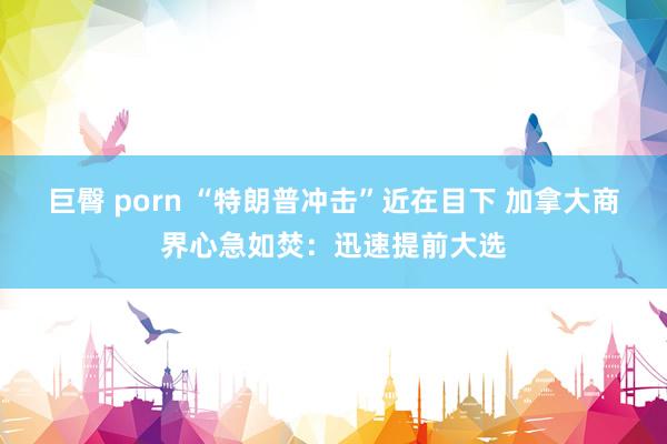 巨臀 porn “特朗普冲击”近在目下 加拿大商界心急如焚：迅速提前大选