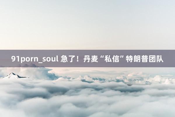 91porn_soul 急了！丹麦“私信”特朗普团队