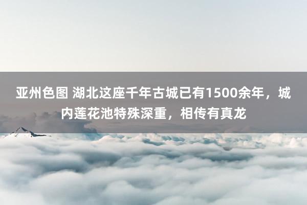 亚州色图 湖北这座千年古城已有1500余年，城内莲花池特殊深重，相传有真龙