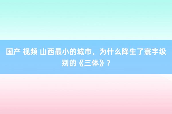 国产 视频 山西最小的城市，为什么降生了寰宇级别的《三体》？