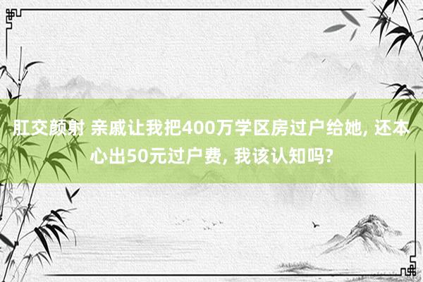 肛交颜射 亲戚让我把400万学区房过户给她， 还本心出50元过户费， 我该认知吗?