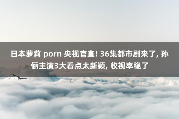 日本萝莉 porn 央视官宣! 36集都市剧来了， 孙俪主演3大看点太新颖， 收视率稳了