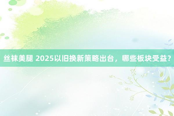 丝袜美腿 2025以旧换新策略出台，哪些板块受益？