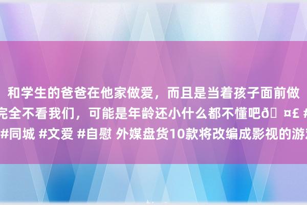 和学生的爸爸在他家做爱，而且是当着孩子面前做爱，太刺激了，孩子完全不看我们，可能是年龄还小什么都不懂吧🤣 #同城 #文爱 #自慰 外媒盘货10款将改编成影视的游戏：对马岛、古墓丽影!