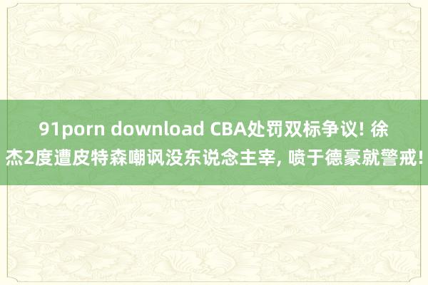 91porn download CBA处罚双标争议! 徐杰2度遭皮特森嘲讽没东说念主宰， 喷于德豪就警戒!