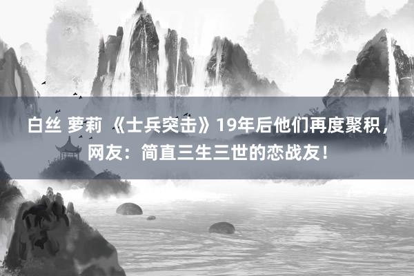 白丝 萝莉 《士兵突击》19年后他们再度聚积，网友：简直三生三世的恋战友！