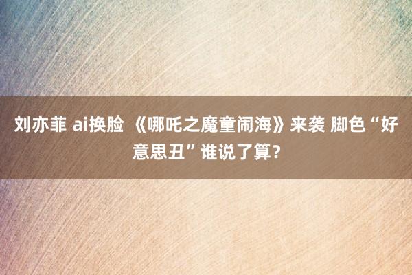 刘亦菲 ai换脸 《哪吒之魔童闹海》来袭 脚色“好意思丑”谁说了算？